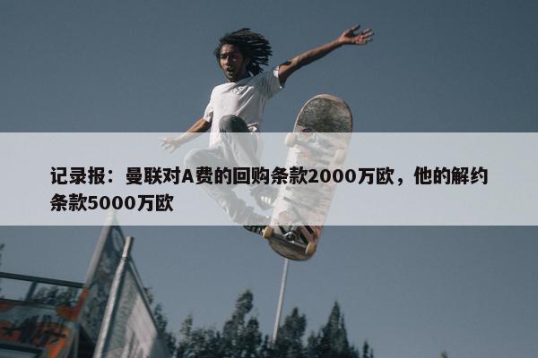 记录报：曼联对A费的回购条款2000万欧，他的解约条款5000万欧