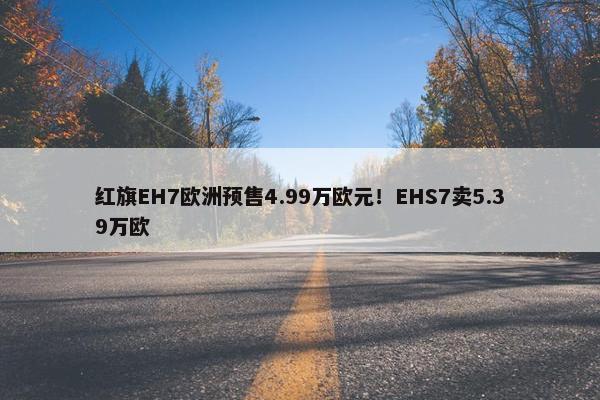 红旗EH7欧洲预售4.99万欧元！EHS7卖5.39万欧