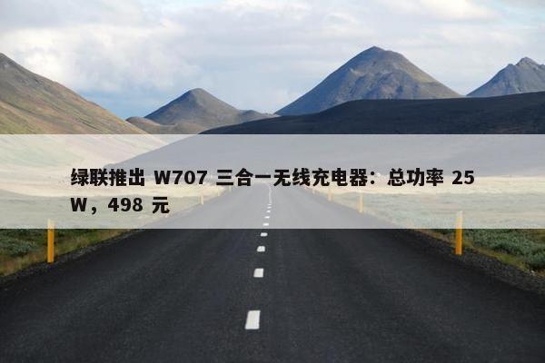 绿联推出 W707 三合一无线充电器：总功率 25W，498 元