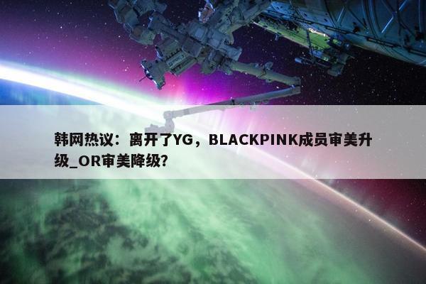 韩网热议：离开了YG，BLACKPINK成员审美升级_OR审美降级？