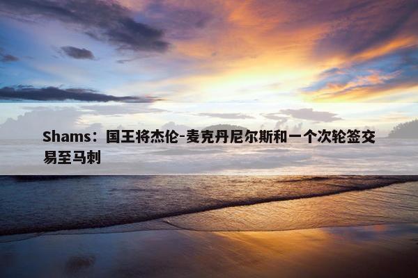 Shams：国王将杰伦-麦克丹尼尔斯和一个次轮签交易至马刺