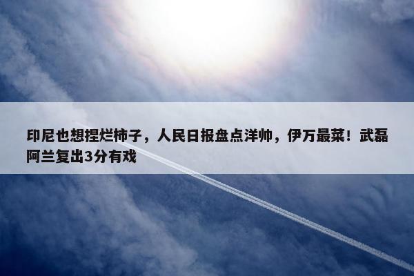 印尼也想捏烂柿子，人民日报盘点洋帅，伊万最菜！武磊阿兰复出3分有戏