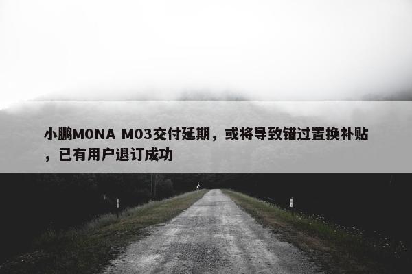 小鹏M0NA M03交付延期，或将导致错过置换补贴，已有用户退订成功