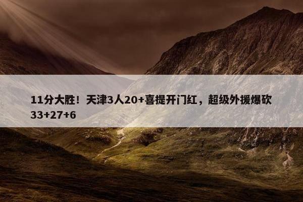 11分大胜！天津3人20+喜提开门红，超级外援爆砍33+27+6