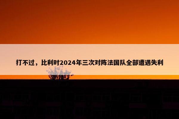 打不过，比利时2024年三次对阵法国队全部遭遇失利