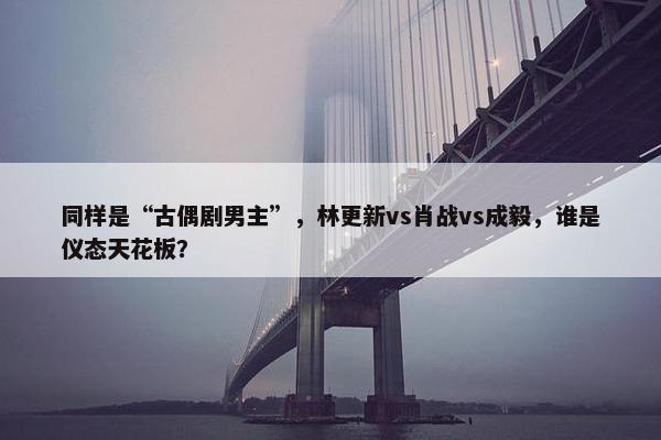 同样是“古偶剧男主”，林更新vs肖战vs成毅，谁是仪态天花板？