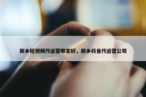 新乡短视频代运营哪家好，新乡抖音代运营公司