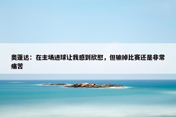 奥蓬达：在主场进球让我感到欣慰，但输掉比赛还是非常痛苦