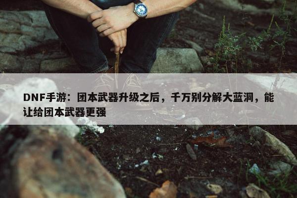 DNF手游：团本武器升级之后，千万别分解大蓝洞，能让给团本武器更强