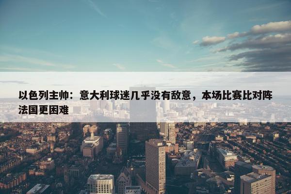 以色列主帅：意大利球迷几乎没有敌意，本场比赛比对阵法国更困难