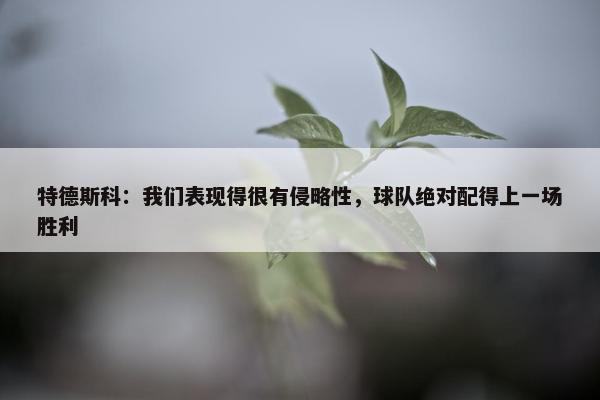 特德斯科：我们表现得很有侵略性，球队绝对配得上一场胜利