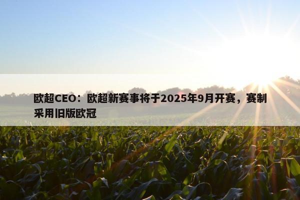 欧超CEO：欧超新赛事将于2025年9月开赛，赛制采用旧版欧冠