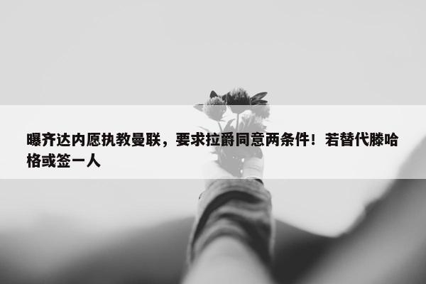 曝齐达内愿执教曼联，要求拉爵同意两条件！若替代滕哈格或签一人