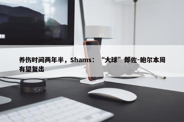 养伤时间两年半，Shams：“大球”郎佐-鲍尔本周有望复出