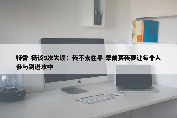 特雷-杨谈9次失误：我不太在乎 季前赛我要让每个人参与到进攻中