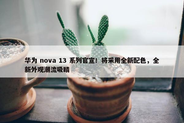 华为 nova 13 系列官宣！将采用全新配色，全新外观潮流吸睛