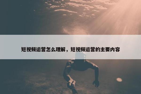 短视频运营怎么理解，短视频运营的主要内容