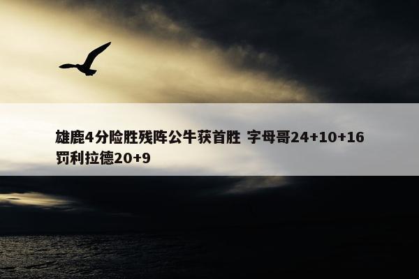 雄鹿4分险胜残阵公牛获首胜 字母哥24+10+16罚利拉德20+9