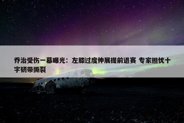 乔治受伤一幕曝光：左膝过度伸展提前退赛 专家担忧十字韧带撕裂