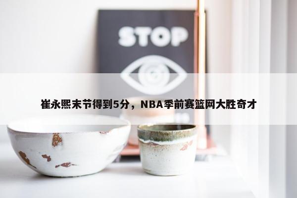 崔永熙末节得到5分，NBA季前赛篮网大胜奇才