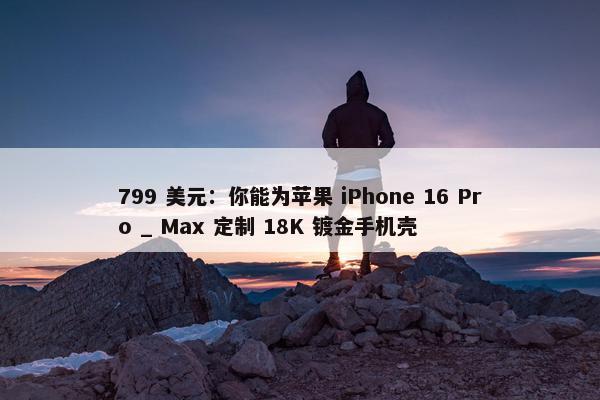 799 美元：你能为苹果 iPhone 16 Pro _ Max 定制 18K 镀金手机壳