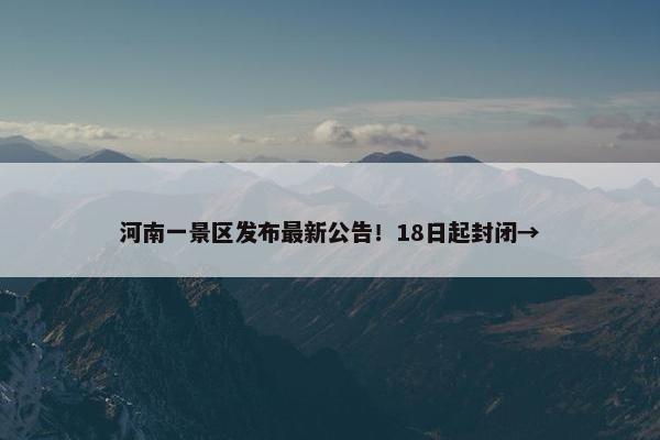 河南一景区发布最新公告！18日起封闭→