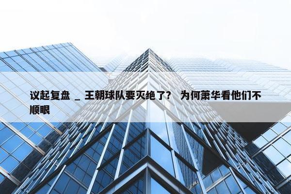 议起复盘 _ 王朝球队要灭绝了？ 为何萧华看他们不顺眼