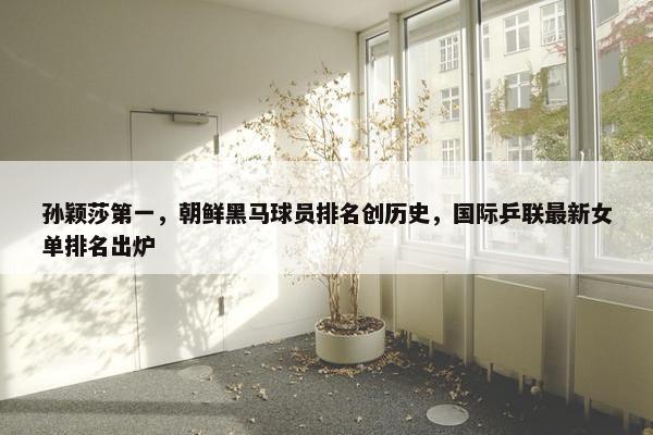 孙颖莎第一，朝鲜黑马球员排名创历史，国际乒联最新女单排名出炉