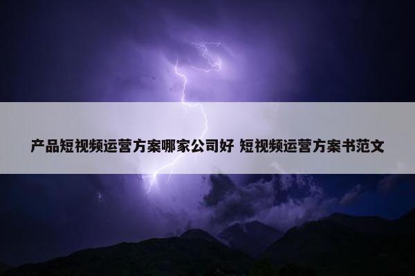 产品短视频运营方案哪家公司好 短视频运营方案书范文