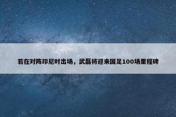 若在对阵印尼时出场，武磊将迎来国足100场里程碑