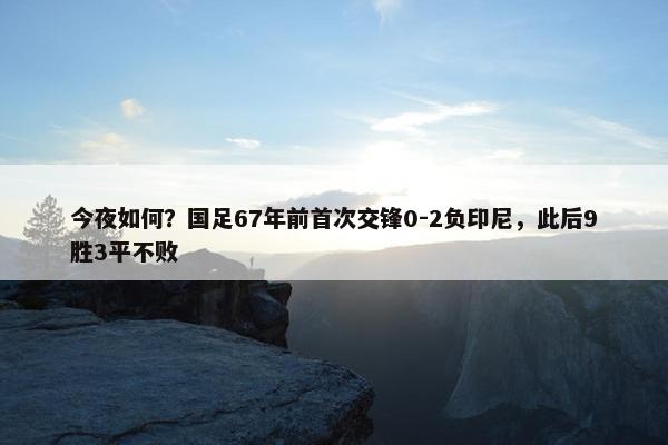 今夜如何？国足67年前首次交锋0-2负印尼，此后9胜3平不败