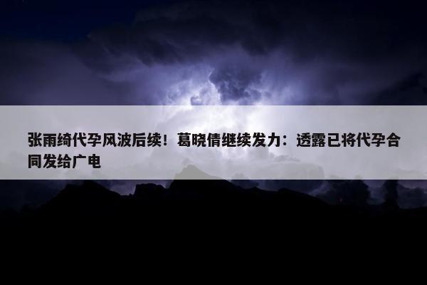 张雨绮代孕风波后续！葛晓倩继续发力：透露已将代孕合同发给广电