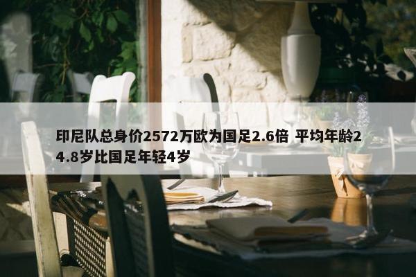 印尼队总身价2572万欧为国足2.6倍 平均年龄24.8岁比国足年轻4岁