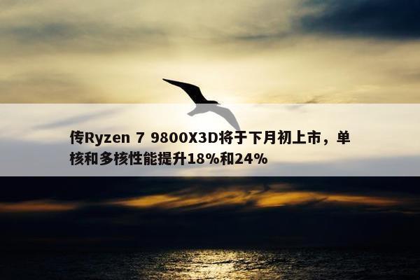 传Ryzen 7 9800X3D将于下月初上市，单核和多核性能提升18%和24%