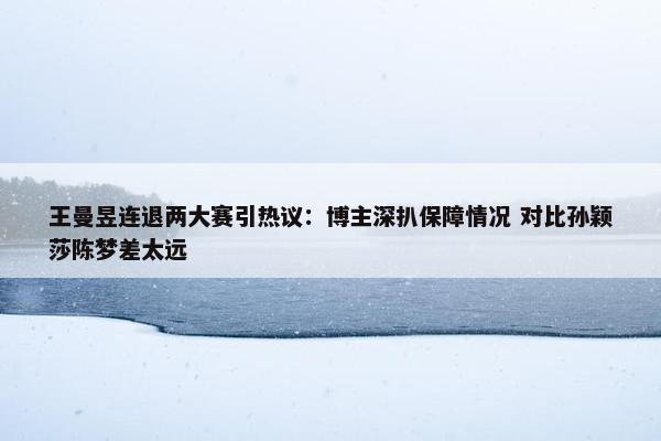 王曼昱连退两大赛引热议：博主深扒保障情况 对比孙颖莎陈梦差太远