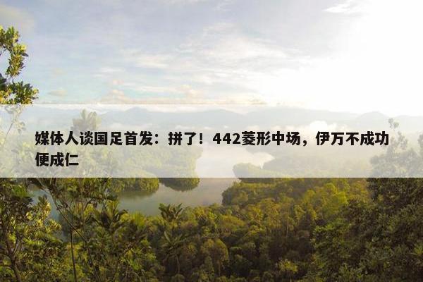 媒体人谈国足首发：拼了！442菱形中场，伊万不成功便成仁