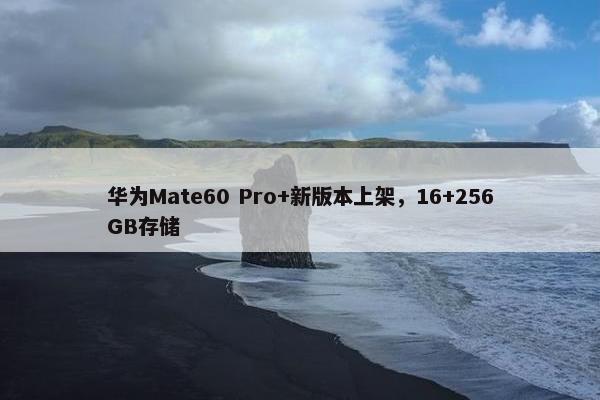 华为Mate60 Pro+新版本上架，16+256GB存储