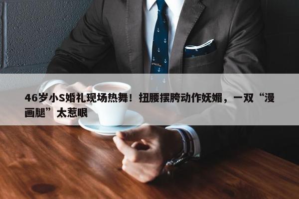 46岁小S婚礼现场热舞！扭腰摆胯动作妩媚，一双“漫画腿”太惹眼