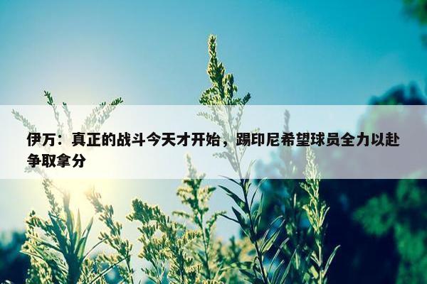 伊万：真正的战斗今天才开始，踢印尼希望球员全力以赴争取拿分