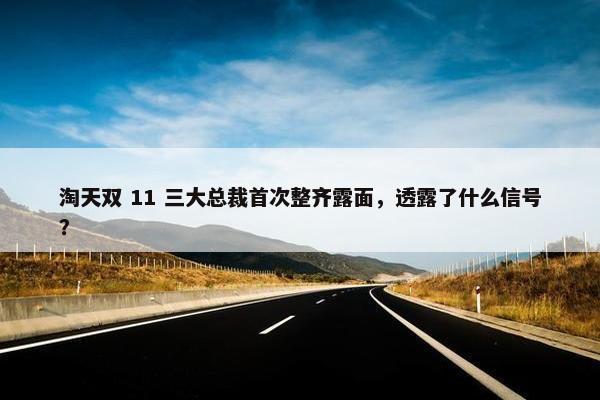 淘天双 11 三大总裁首次整齐露面，透露了什么信号？