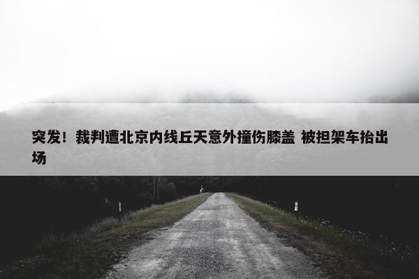 突发！裁判遭北京内线丘天意外撞伤膝盖 被担架车抬出场