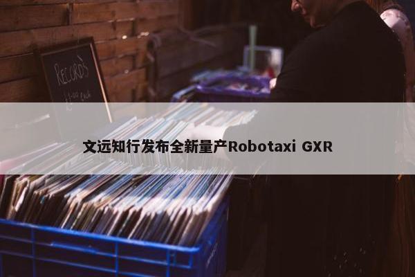 文远知行发布全新量产Robotaxi GXR