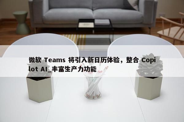 微软 Teams 将引入新日历体验，整合 Copilot AI_丰富生产力功能