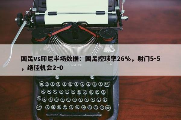 国足vs印尼半场数据：国足控球率26%，射门5-5，绝佳机会2-0