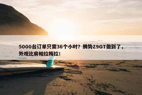 5000台订单只需36个小时？腾势Z9GT做到了，外观比肩帕拉梅拉！