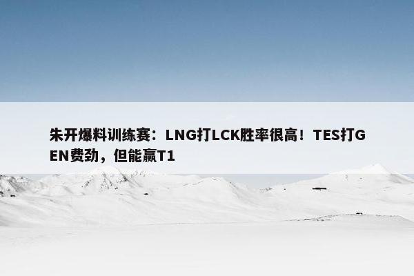 朱开爆料训练赛：LNG打LCK胜率很高！TES打GEN费劲，但能赢T1