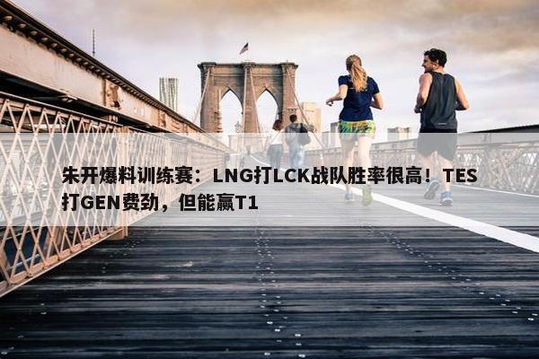 朱开爆料训练赛：LNG打LCK战队胜率很高！TES打GEN费劲，但能赢T1