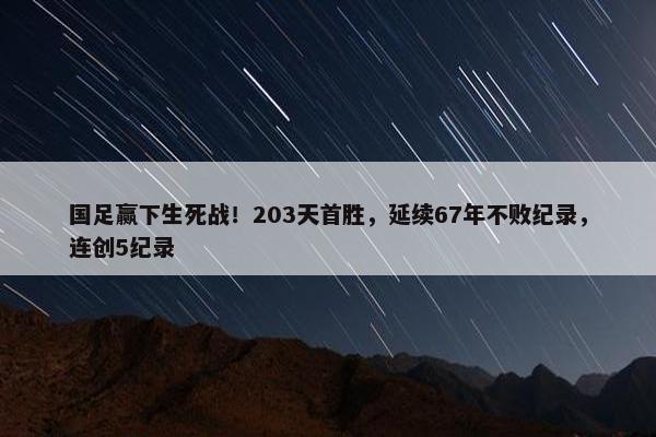 国足赢下生死战！203天首胜，延续67年不败纪录，连创5纪录