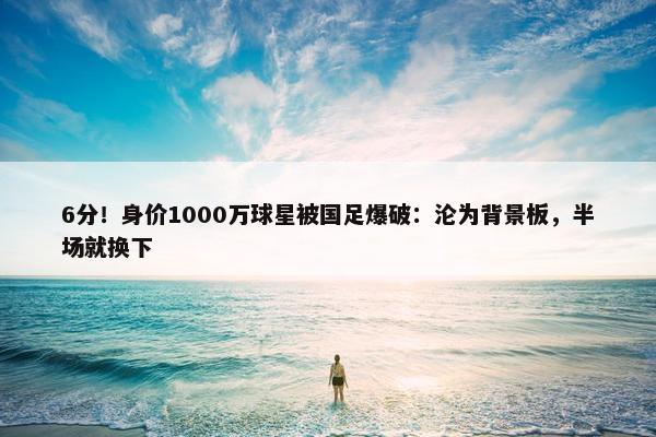 6分！身价1000万球星被国足爆破：沦为背景板，半场就换下