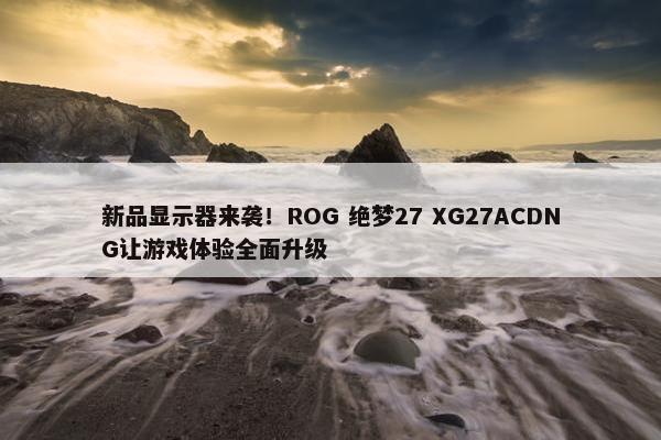 新品显示器来袭！ROG 绝梦27 XG27ACDNG让游戏体验全面升级